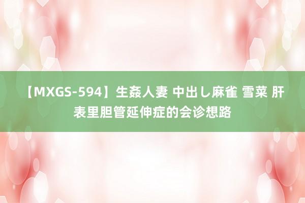 【MXGS-594】生姦人妻 中出し麻雀 雪菜 肝表里胆管延伸症的会诊想路