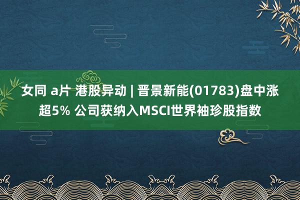 女同 a片 港股异动 | 晋景新能(01783)盘中涨超5%