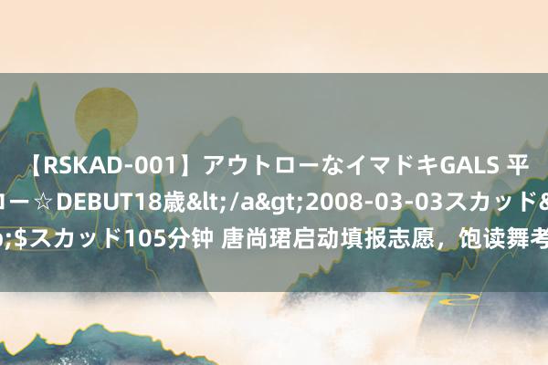 【RSKAD-001】アウトローなイマドキGALS 平成生まれ アウトロー☆DEBUT18歳</a>2008-03-03スカッド&$スカッド105分钟 唐尚珺启动填报志愿，饱读舞考280分的大专生要“得志常乐”