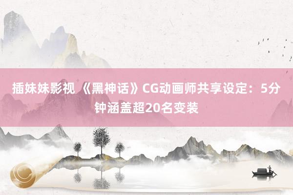 插妹妹影视 《黑神话》CG动画师共享设定：5分钟涵盖超20名