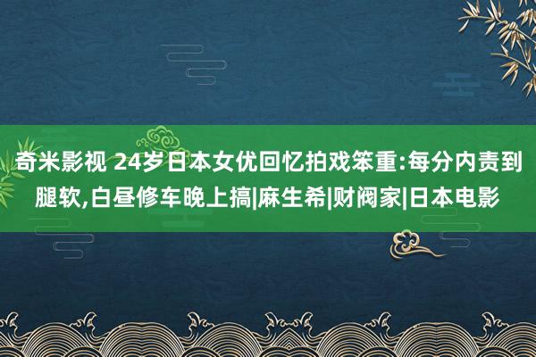 奇米影视 24岁日本女优回忆拍戏笨重:每分内责到腿软，白昼修车晚上搞|麻生希|财阀家|日本电影