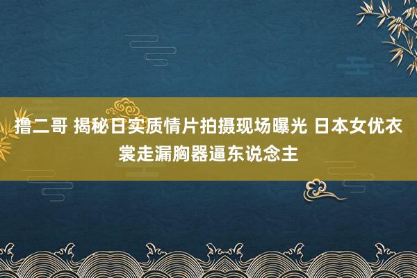 撸二哥 揭秘日实质情片拍摄现场曝光 日本女优衣裳走漏胸器逼东说念主