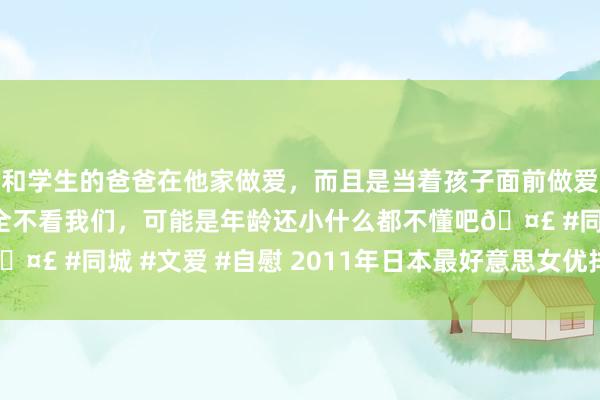 和学生的爸爸在他家做爱，而且是当着孩子面前做爱，太刺激了，孩子完全不看我们，可能是年龄还小什么都不懂吧🤣 #同城 #文爱 #自慰 2011年日本最好意思女优排名榜TOP20