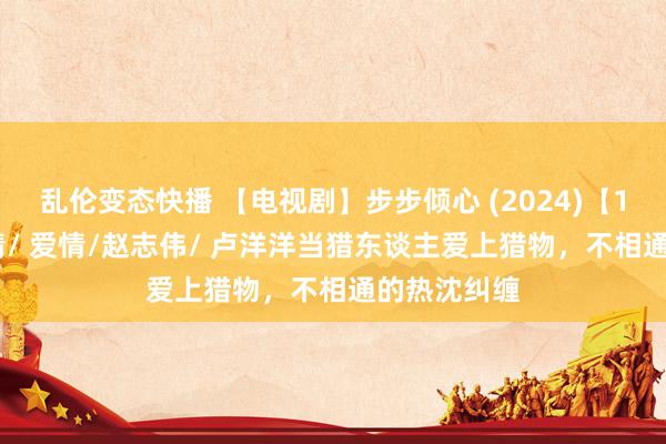 乱伦变态快播 【电视剧】步步倾心 (2024)【15/28】剧情/ 爱情/赵志伟/ 卢洋洋当猎东谈主爱上猎物，不相通的热沈纠缠