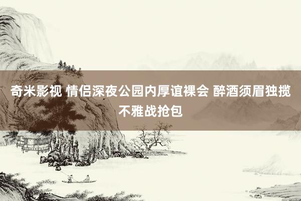 奇米影视 情侣深夜公园内厚谊裸会 醉酒须眉独揽不雅战抢包