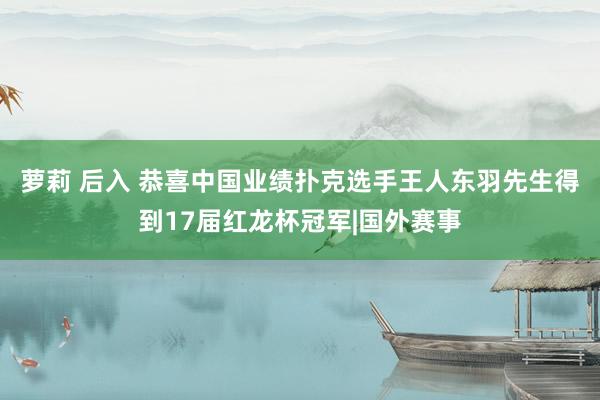 萝莉 后入 恭喜中国业绩扑克选手王人东羽先生得到17届红龙杯冠军|国外赛事