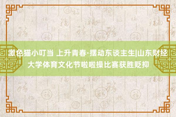 激色猫小叮当 上升青春·摆动东谈主生|山东财经大学体育文化节啦啦操比赛获胜贬抑