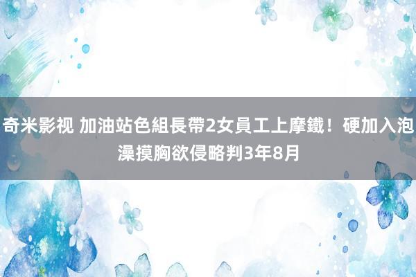 奇米影视 加油站色組長帶2女員工上摩鐵！硬加入泡澡摸胸欲侵略　判3年8月