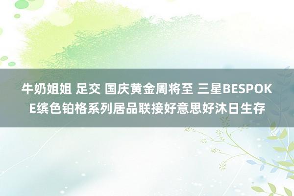 牛奶姐姐 足交 国庆黄金周将至 三星BESPOKE缤色铂格系列居品联接好意思好沐日生存