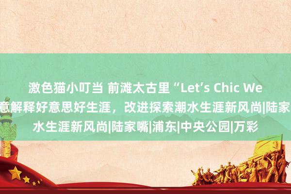 激色猫小叮当 前滩太古里“Let’s Chic Well”周年庆启幕，以色意解释好意思好生涯，改进探索潮水生涯新风尚|陆家嘴|浦东|中央公园|万彩