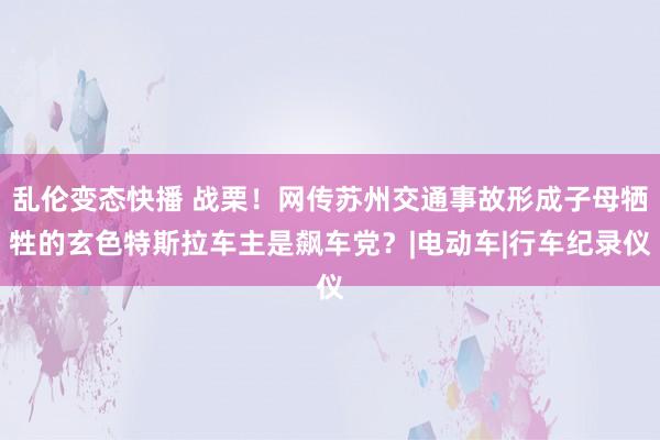 乱伦变态快播 战栗！网传苏州交通事故形成子母牺牲的玄色特斯拉车主是飙车党？|电动车|行车纪录仪