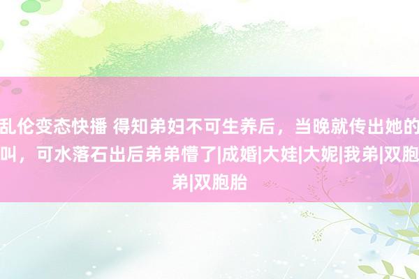 乱伦变态快播 得知弟妇不可生养后，当晚就传出她的惨叫，可水落石出后弟弟懵了|成婚|大娃|大妮|我弟|双胞胎