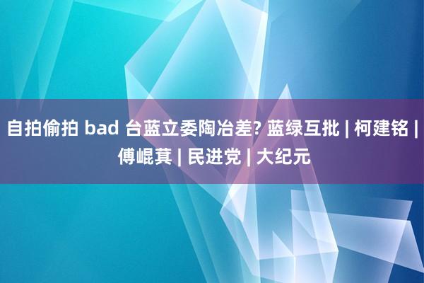 自拍偷拍 bad 台蓝立委陶冶差? 蓝绿互批 | 柯建铭 | 傅崐萁 | 民进党 | 大纪元