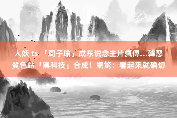 人妖 ts 「周子瑜」成东说念主片瘋傳...　韓惡質色站「黑科技」合成！網驚：看起來就确切