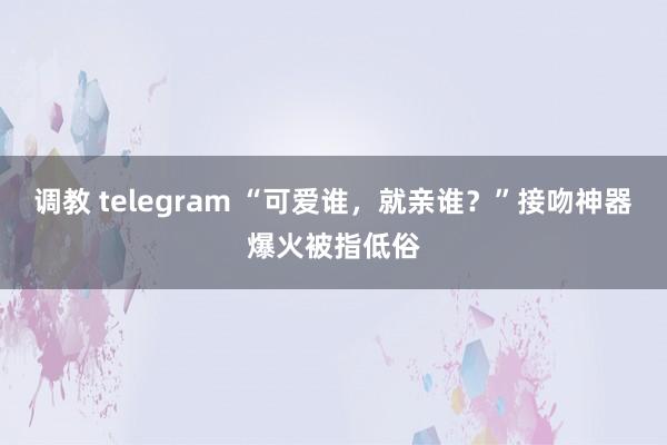 调教 telegram “可爱谁，就亲谁？”接吻神器爆火被指低俗