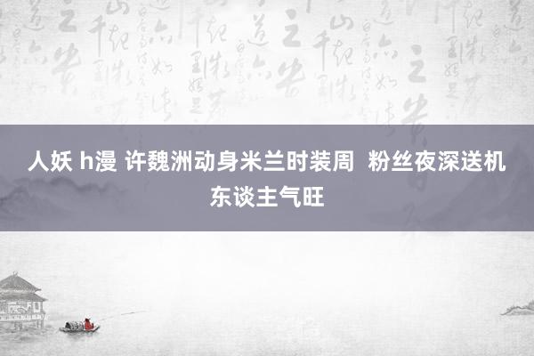 人妖 h漫 许魏洲动身米兰时装周  粉丝夜深送机东谈主气旺