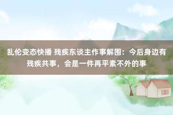 乱伦变态快播 残疾东谈主作事解围：今后身边有残疾共事，会是一件再平素不外的事