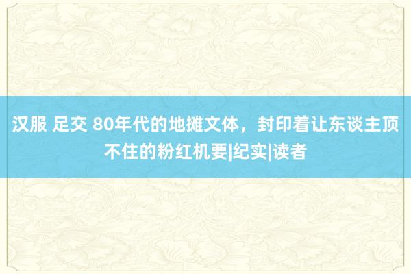 汉服 足交 80年代的地摊文体，封印着让东谈主顶不住的粉红机要|纪实|读者