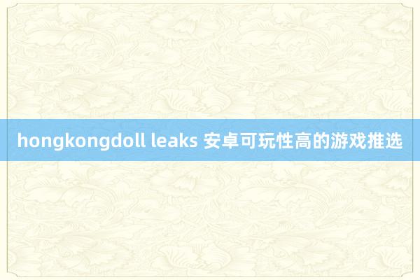 hongkongdoll leaks 安卓可玩性高的游戏推选