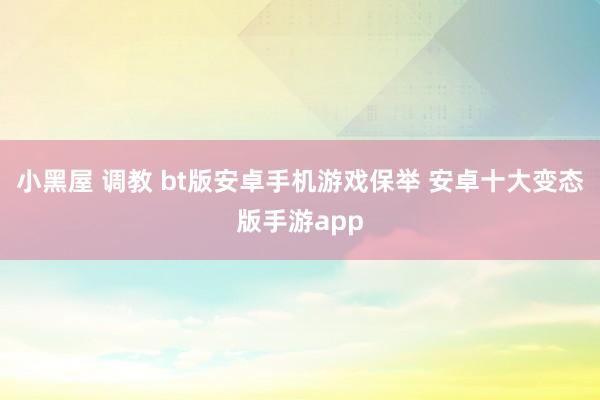 小黑屋 调教 bt版安卓手机游戏保举 安卓十大变态版手游app