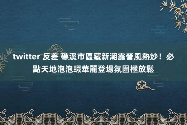 twitter 反差 礁溪市區藏新潮露營風熱炒！必點天地泡泡蝦華麗登場　氛圍極放鬆