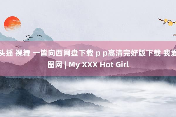 抱头摇 裸舞 一皆向西网盘下载 p p高清完好版下载 我爱斗图网 | My XXX Hot Girl