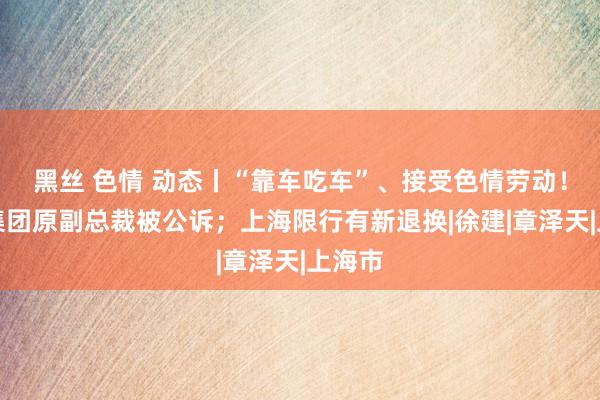 黑丝 色情 动态丨“靠车吃车”、接受色情劳动！上汽集团原副总裁被公诉；上海限行有新退换|徐建|章泽天|上海市