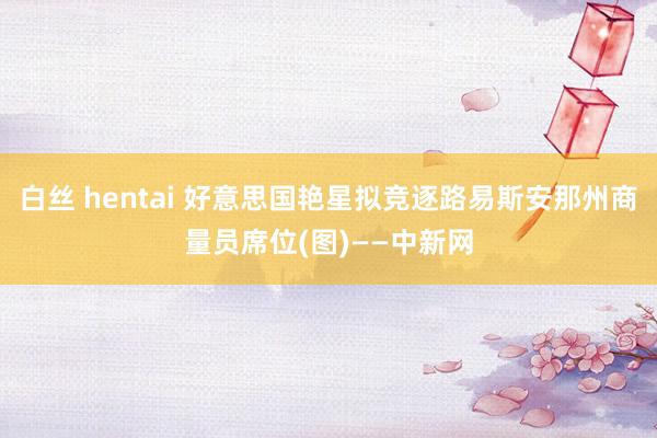 白丝 hentai 好意思国艳星拟竞逐路易斯安那州商量员席位(图)——中新网