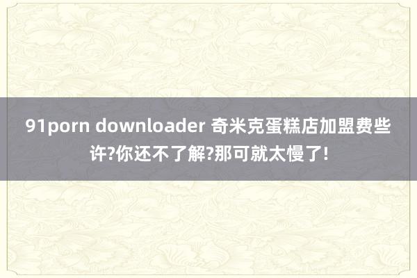 91porn downloader 奇米克蛋糕店加盟费些许?你还不了解?那可就太慢了!