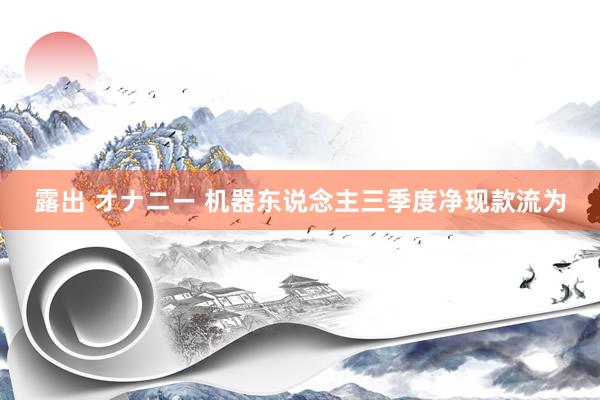 露出 オナニー 机器东说念主三季度净现款流为