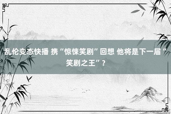 乱伦变态快播 携“惊悚笑剧”回想 他将是下一届“笑剧之王”？