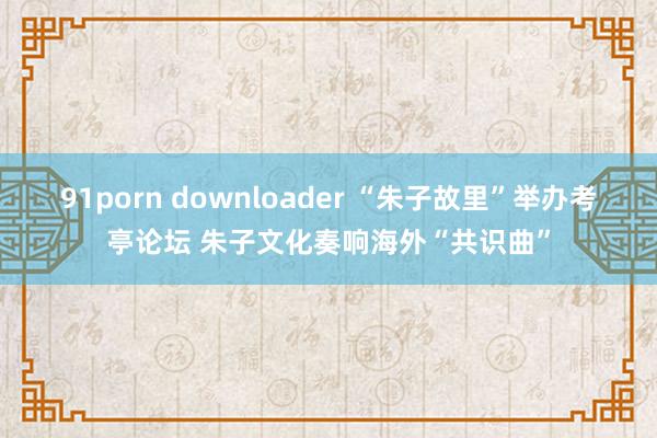 91porn downloader “朱子故里”举办考亭论坛 朱子文化奏响海外“共识曲”