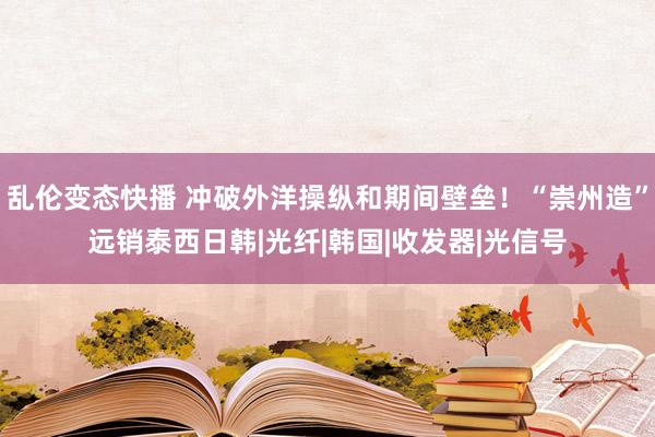 乱伦变态快播 冲破外洋操纵和期间壁垒！“崇州造”远销泰西日韩|光纤|韩国|收发器|光信号