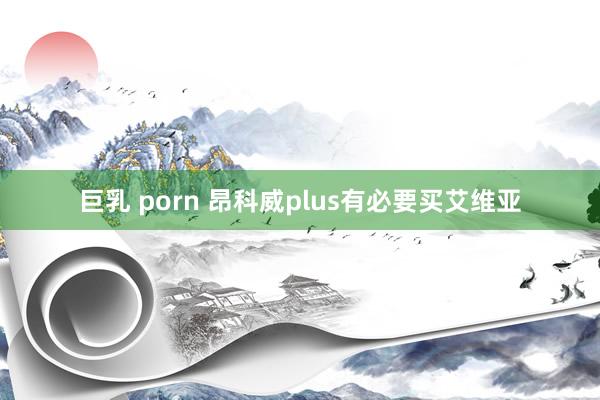 巨乳 porn 昂科威plus有必要买艾维亚