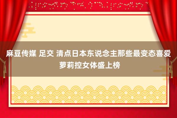 麻豆传媒 足交 清点日本东说念主那些最变态喜爱 萝莉控女体盛上榜