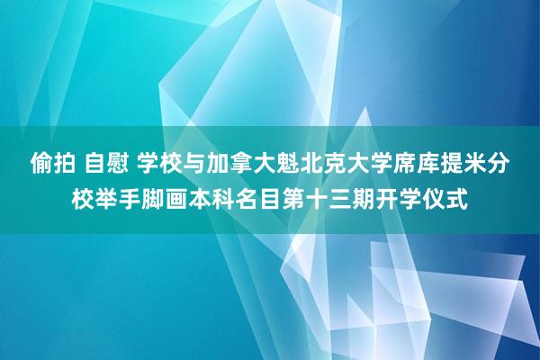 偷拍 自慰 学校与加拿大魁北克大学席库提米分校举手脚画本科名目第十三期开学仪式