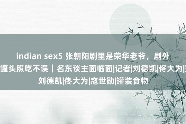 indian sex5 张朝阳剧里是荣华老爷，剧外糊口节俭，逾期罐头照吃不误｜名东谈主面临面|记者|刘德凯|佟大为|寇世勋|罐装食物