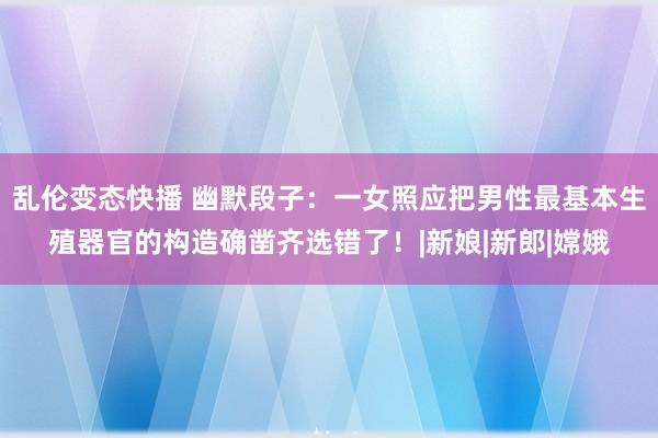 乱伦变态快播 幽默段子：一女照应把男性最基本生殖器官的构造确凿齐选错了！|新娘|新郎|嫦娥