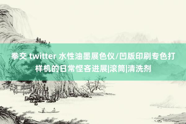 拳交 twitter 水性油墨展色仪/凹版印刷专色打样机的日常悭吝进展|滚筒|清洗剂