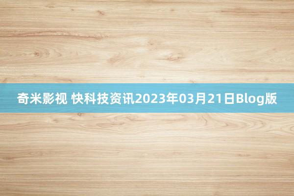 奇米影视 快科技资讯2023年03月21日Blog版