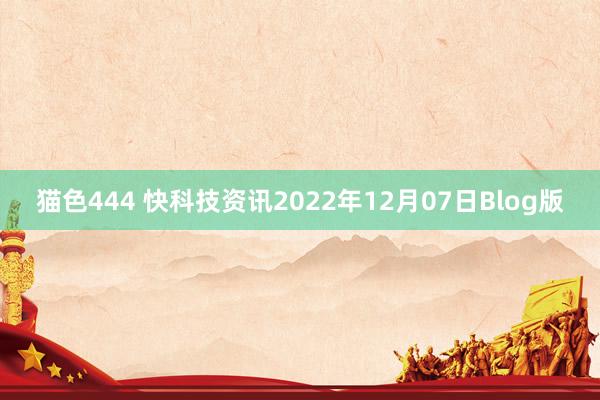 猫色444 快科技资讯2022年12月07日Blog版