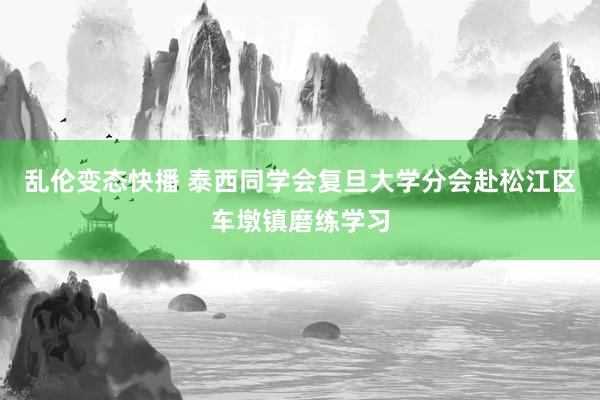 乱伦变态快播 泰西同学会复旦大学分会赴松江区车墩镇磨练学习