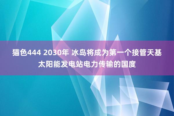 猫色444 2030年 冰岛将成为第一个接管天基太阳能发电站