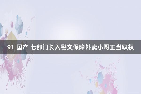 91 国产 七部门长入髻文保障外卖小哥正当职权