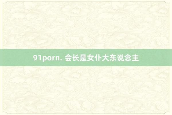 91porn. 会长是女仆大东说念主