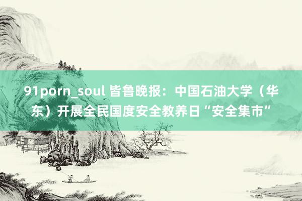 91porn_soul 皆鲁晚报：中国石油大学（华东）开展全