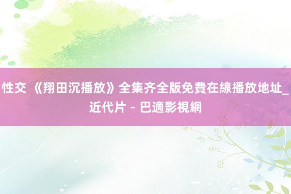 性交 《翔田沉播放》全集齐全版免費在線播放地址_近代片 - 