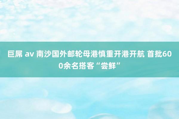 巨屌 av 南沙国外邮轮母港慎重开港开航 首批600余名搭客