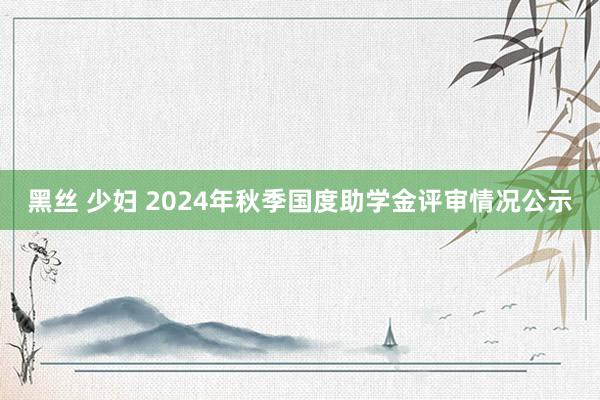 黑丝 少妇 2024年秋季国度助学金评审情况公示