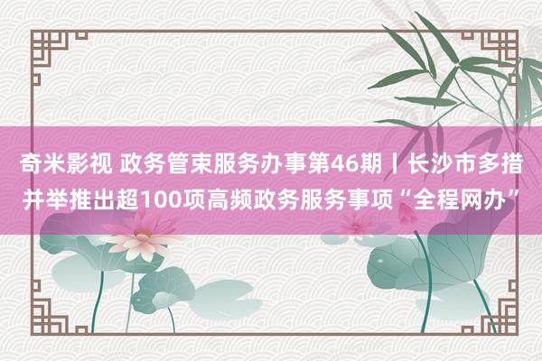 奇米影视 政务管束服务办事第46期丨长沙市多措并举推出超100项高频政务服务事项“全程网办”